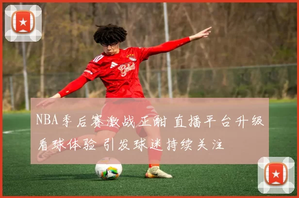 NBA季后赛激战正酣 直播平台升级看球体验 引发球迷持续关注