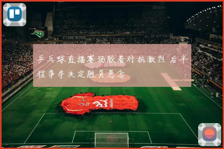 乒乓球直播赛场胶着对抗激烈 后半程争夺决定胜负悬念