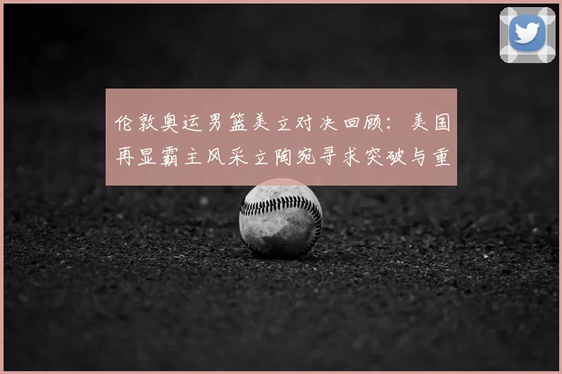 伦敦奥运男篮美立对决回顾：美国再显霸主风采立陶宛寻求突破与重生