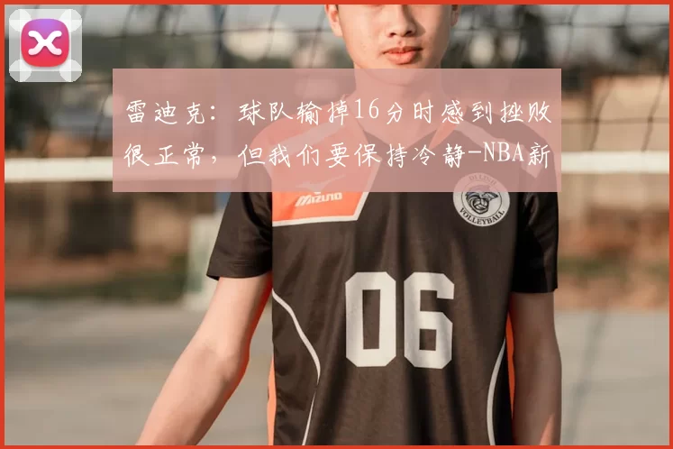 雷迪克：球队输掉16分时感到挫败很正常，但我们要保持冷静-NBA新闻