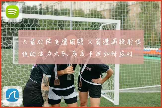 火箭对阵老鹰前瞻 火箭遭遇投射俱佳的活力大队 乌度卡该如何应对