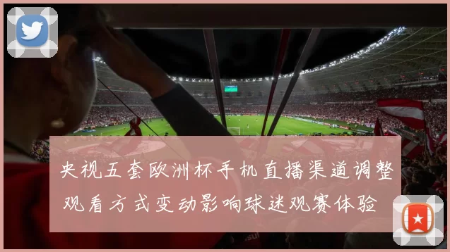 央视五套欧洲杯手机直播渠道调整 观看方式变动影响球迷观赛体验