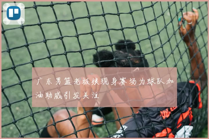 广东男篮老板娘现身赛场为球队加油助威引发关注