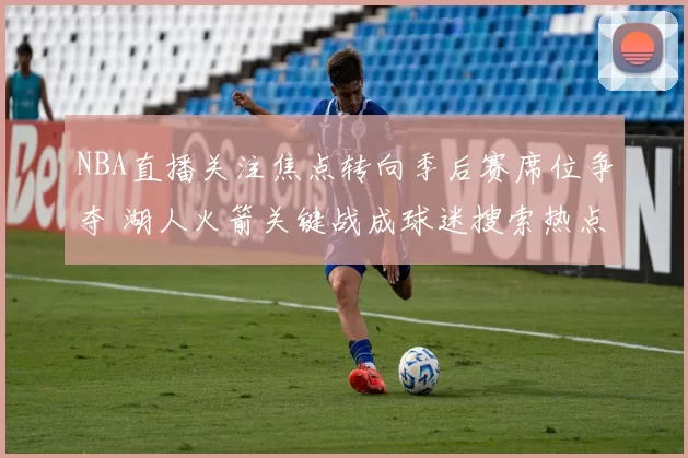 NBA直播关注焦点转向季后赛席位争夺 湖人火箭关键战成球迷搜索热点