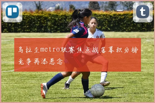 乌拉圭metro联赛焦点战落幕积分榜竞争再添悬念