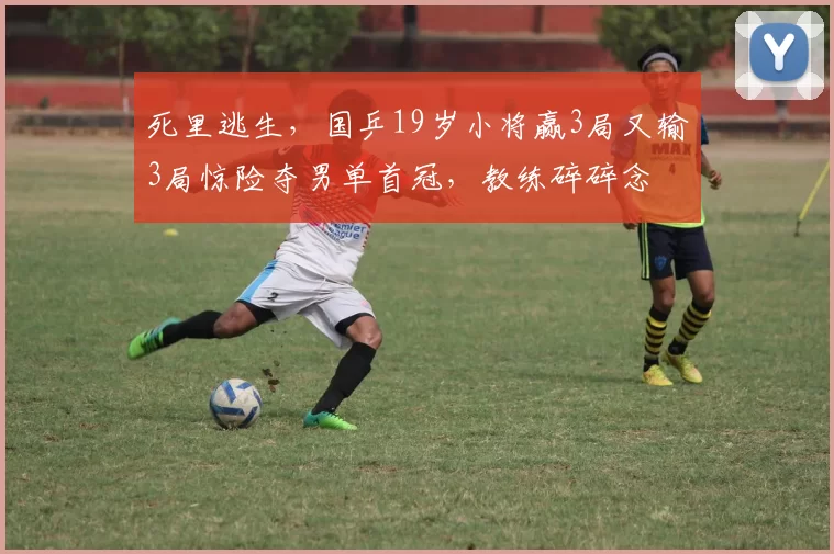 死里逃生，国乒19岁小将赢3局又输3局惊险夺男单首冠，教练碎碎念