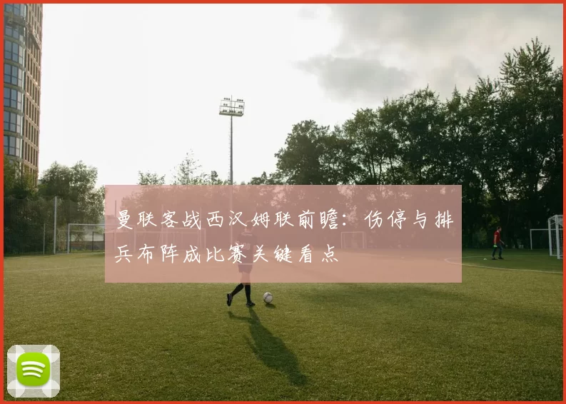 曼联客战西汉姆联前瞻：伤停与排兵布阵成比赛关键看点