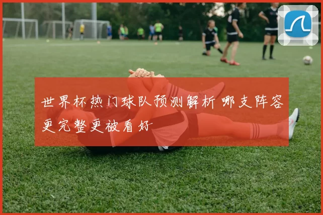 世界杯热门球队预测解析 哪支阵容更完整更被看好