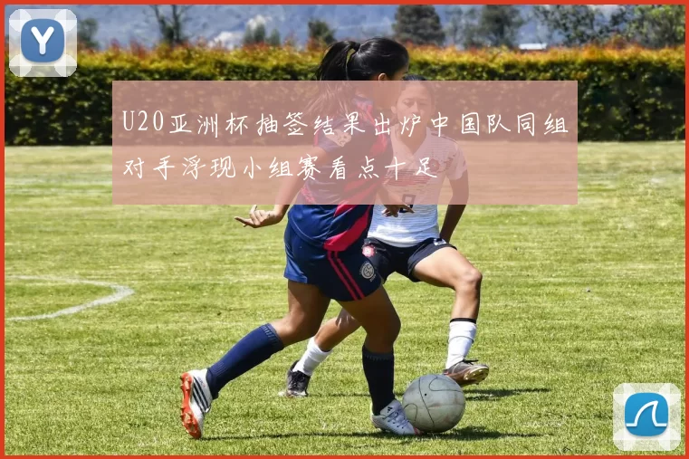 U20亚洲杯抽签结果出炉中国队同组对手浮现小组赛看点十足