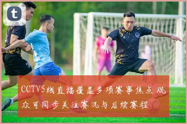 CCTV5线直播覆盖多项赛事焦点 观众可同步关注赛况与后续赛程