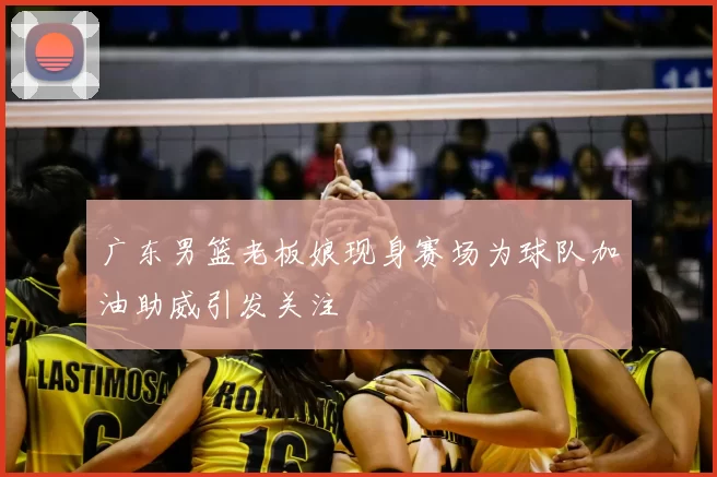 广东男篮老板娘现身赛场为球队加油助威引发关注