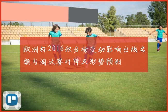 欧洲杯2016积分榜变动影响出线名额与淘汰赛对阵及形势预测