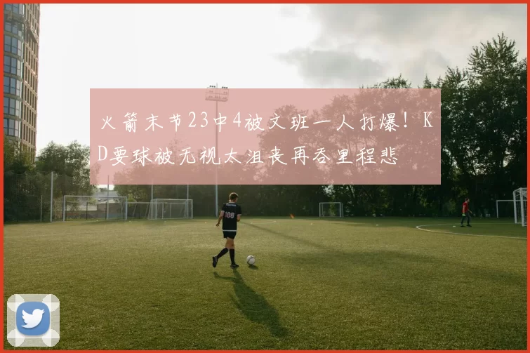 火箭末节23中4被文班一人打爆！KD要球被无视太沮丧再吞里程悲