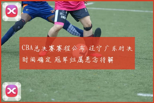 CBA总决赛赛程公布 辽宁广东对决时间确定 冠军归属悬念待解
