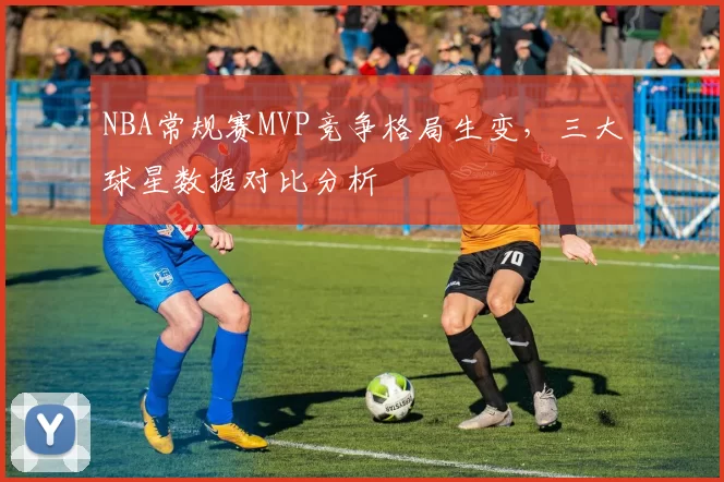 NBA常规赛MVP竞争格局生变，三大球星数据对比分析