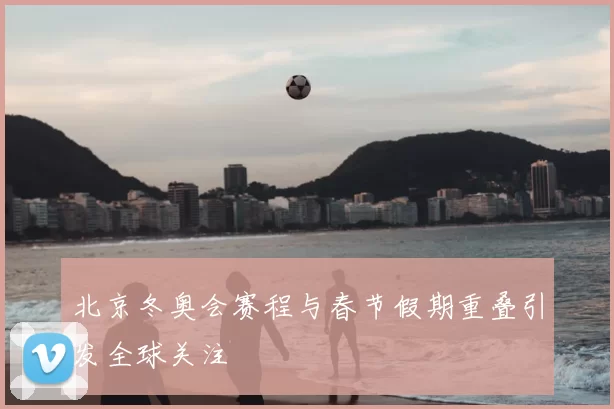 北京冬奥会赛程与春节假期重叠引发全球关注