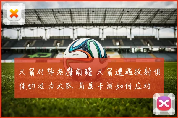 火箭对阵老鹰前瞻 火箭遭遇投射俱佳的活力大队 乌度卡该如何应对