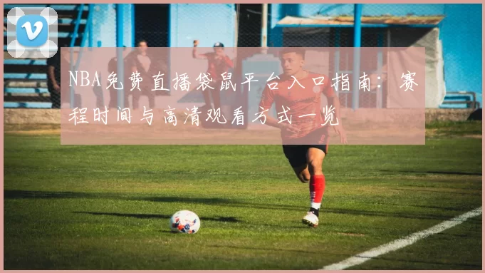 NBA免费直播袋鼠平台入口指南：赛程时间与高清观看方式一览