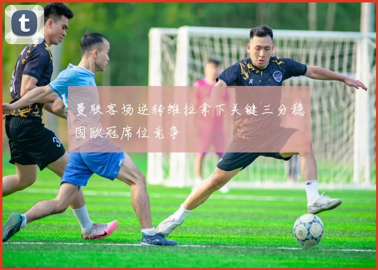 曼联客场逆转维拉拿下关键三分稳固欧冠席位竞争