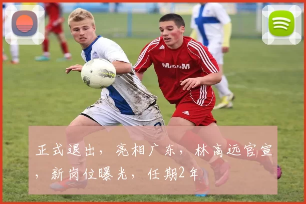 正式退出，亮相广东，林高远官宣，新岗位曝光，任期2年