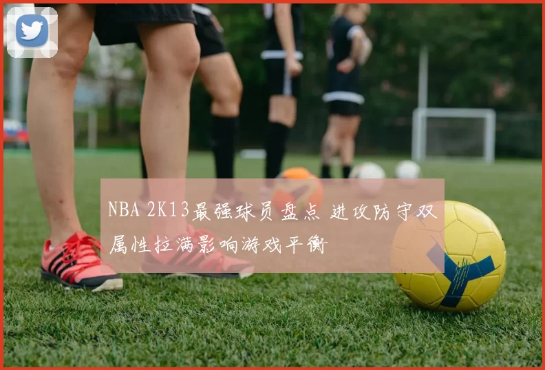 NBA 2K13最强球员盘点 进攻防守双属性拉满影响游戏平衡