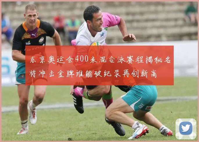 东京奥运会400米混合泳赛程揭秘名将冲击金牌谁能破纪录再创新高