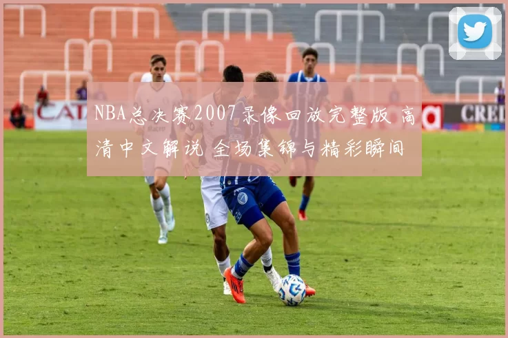 NBA总决赛2007录像回放完整版 高清中文解说 全场集锦与精彩瞬间