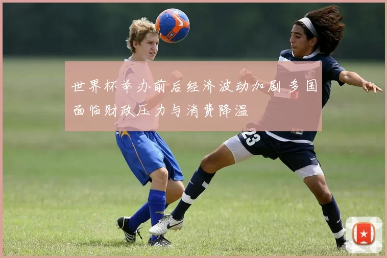 世界杯举办前后经济波动加剧 多国面临财政压力与消费降温