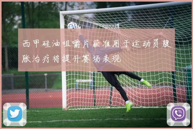 西甲硅油咀嚼片获准用于运动员腹胀治疗将提升赛场表现