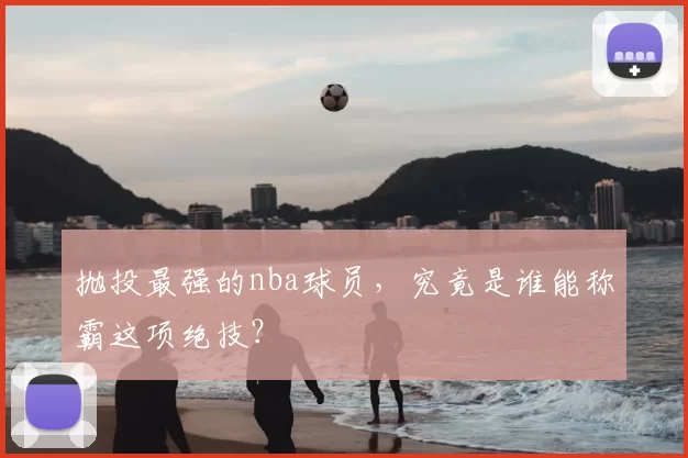 抛投最强的nba球员，究竟是谁能称霸这项绝技？