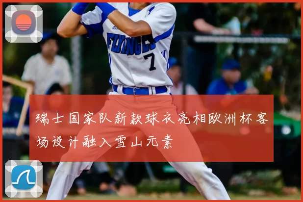 瑞士国家队新款球衣亮相欧洲杯客场设计融入雪山元素