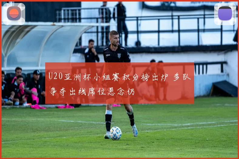 U20亚洲杯小组赛积分榜出炉 多队争夺出线席位悬念仍