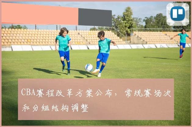 CBA赛程改革方案公布，常规赛场次和分组结构调整