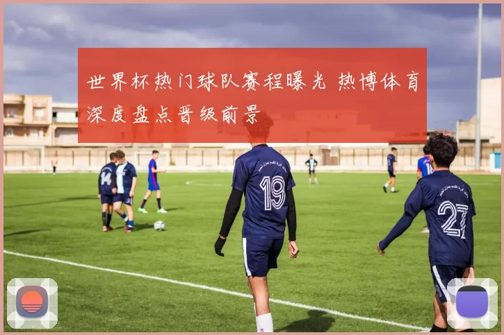 世界杯热门球队赛程曝光 热博体育深度盘点晋级前景