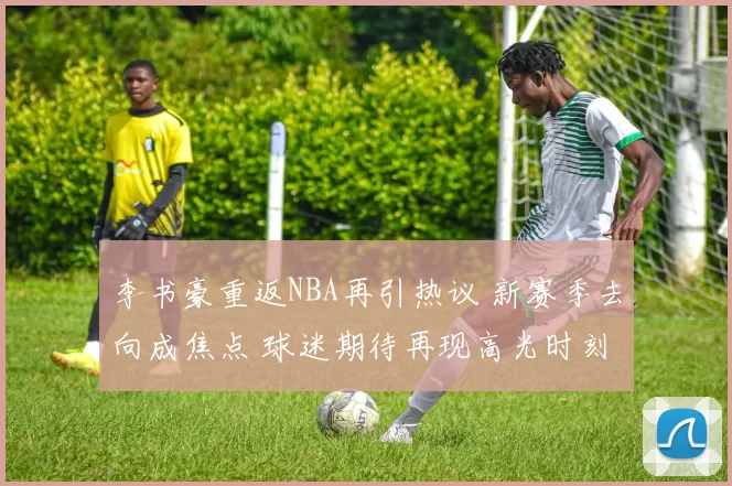 李书豪重返NBA再引热议 新赛季去向成焦点 球迷期待再现高光时刻