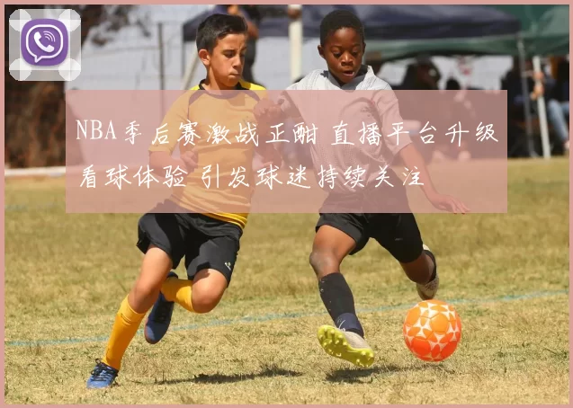 NBA季后赛激战正酣 直播平台升级看球体验 引发球迷持续关注
