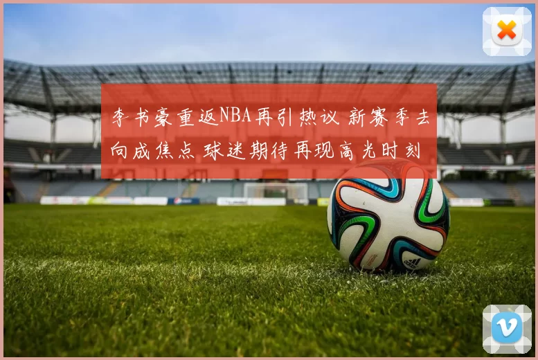 李书豪重返NBA再引热议 新赛季去向成焦点 球迷期待再现高光时刻