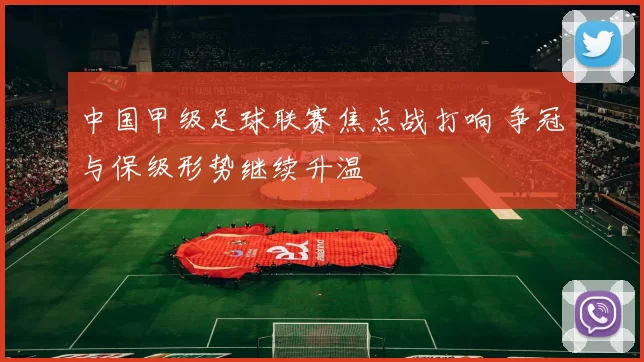 中国甲级足球联赛焦点战打响 争冠与保级形势继续升温