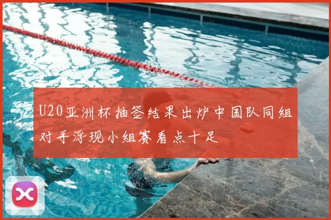 U20亚洲杯抽签结果出炉中国队同组对手浮现小组赛看点十足