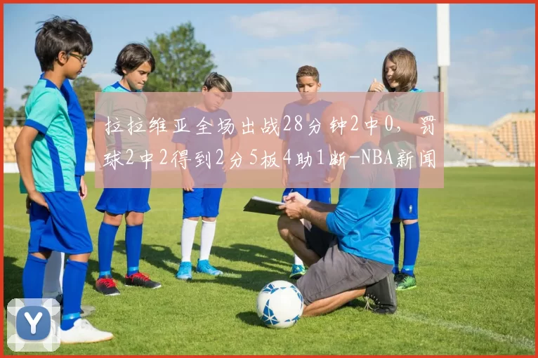 拉拉维亚全场出战28分钟2中0,罚球2中2得到2分5板4助1断-NBA新闻
