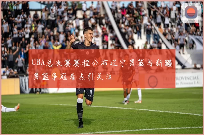 CBA总决赛赛程公布辽宁男篮与新疆男篮争冠看点引关注