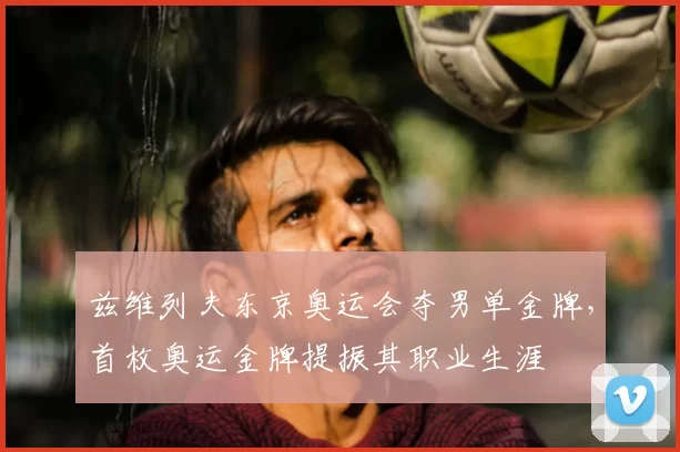 兹维列夫东京奥运会夺男单金牌,首枚奥运金牌提振其职业生涯