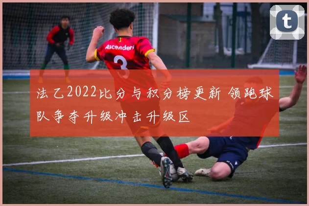 法乙2022比分与积分榜更新 领跑球队争夺升级冲击升级区