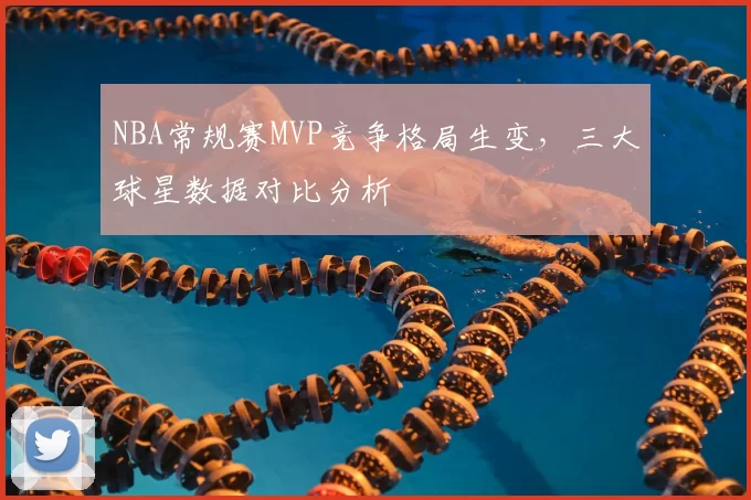 NBA常规赛MVP竞争格局生变，三大球星数据对比分析