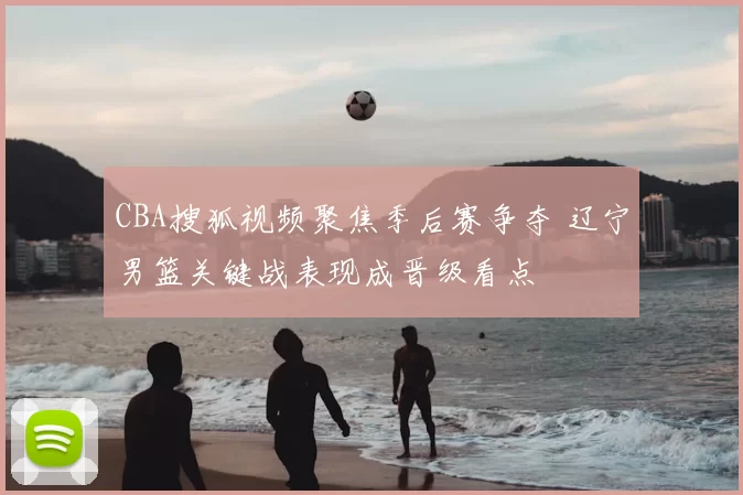 CBA搜狐视频聚焦季后赛争夺 辽宁男篮关键战表现成晋级看点