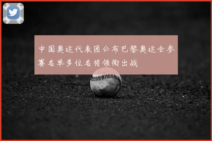中国奥运代表团公布巴黎奥运会参赛名单多位名将领衔出战