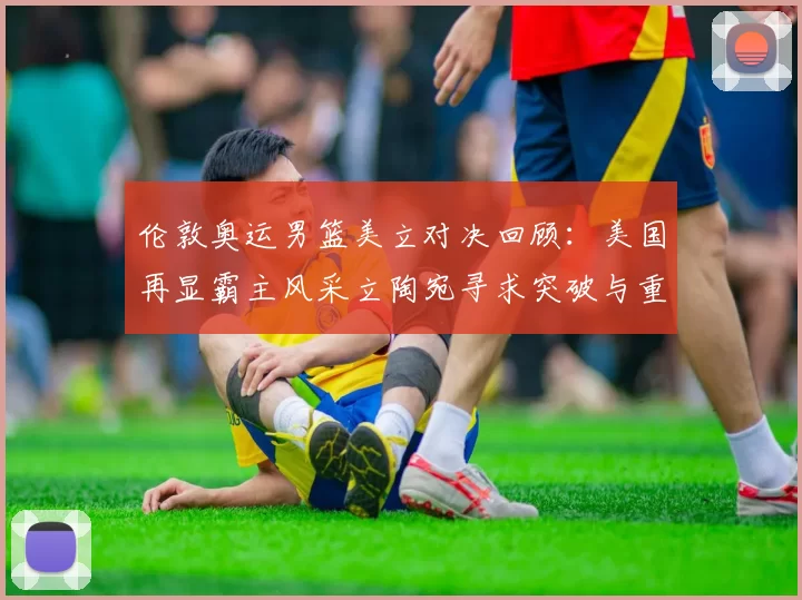 伦敦奥运男篮美立对决回顾：美国再显霸主风采立陶宛寻求突破与重生