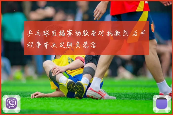 乒乓球直播赛场胶着对抗激烈 后半程争夺决定胜负悬念