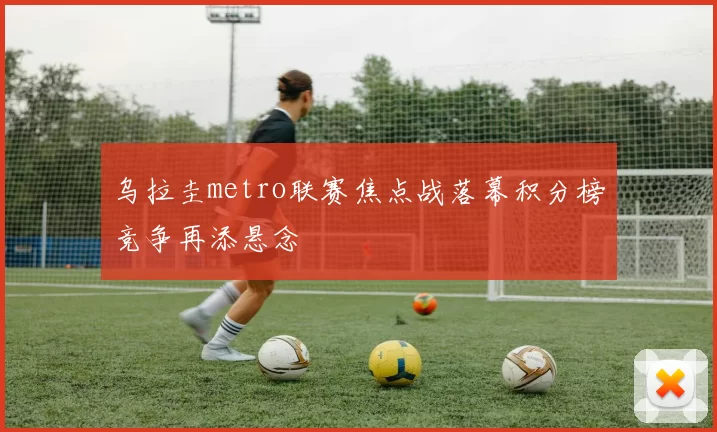 乌拉圭metro联赛焦点战落幕积分榜竞争再添悬念