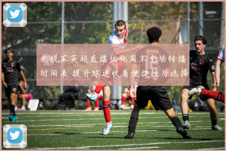 电视家英超直播优化周末全场转播时间表 提升球迷收看便捷性与选择